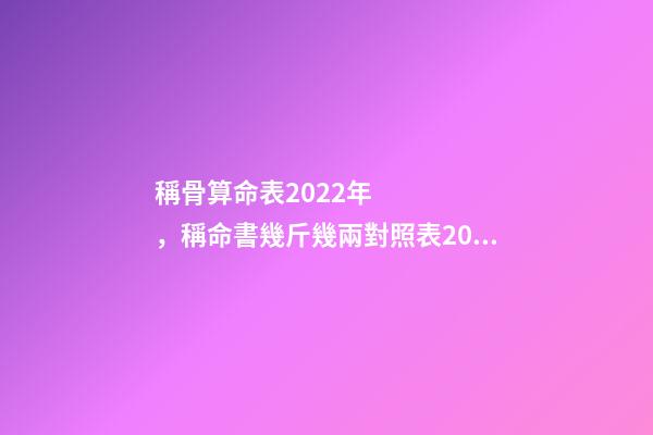 稱骨算命表2022年，稱命書幾斤幾兩對照表2020 稱骨算命幾斤幾兩對照表，諸葛亮稱命書幾斤幾兩對照表有哪些？